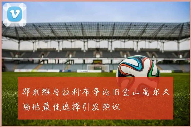邓利维与拉科布争论旧金山高尔夫场地最佳选择引发热议