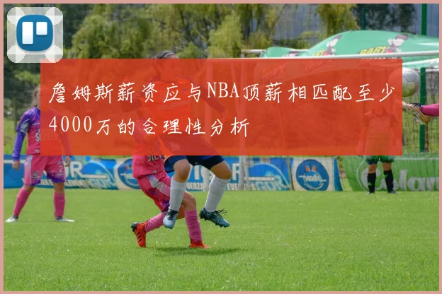 詹姆斯薪资应与NBA顶薪相匹配至少4000万的合理性分析