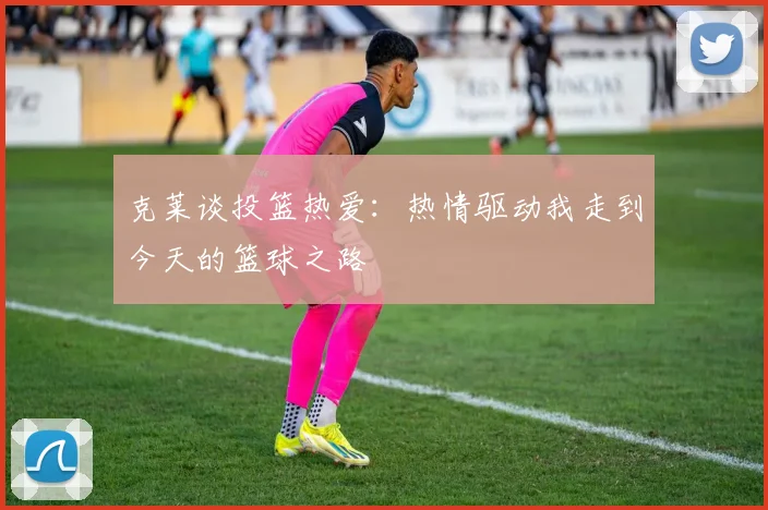 克莱谈投篮热爱：热情驱动我走到今天的篮球之路