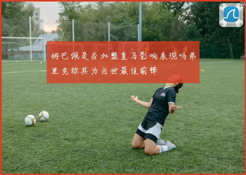 姆巴佩是否加盟皇马影响表现吗弗里克称其为当世最佳前锋