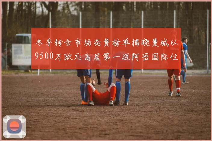 冬季转会市场花费榜单揭晓曼城以9500万欧元高居第一迈阿密国际位列第十一