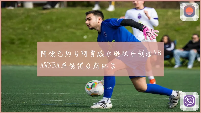 阿德巴约与阿贾威尔逊联手创造NBAWNBA单场得分新纪录
