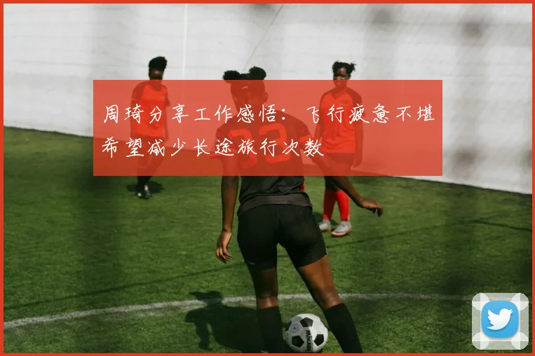 周琦分享工作感悟：飞行疲惫不堪希望减少长途旅行次数