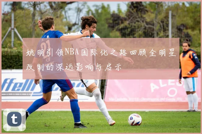 姚明引领NBA国际化之路回顾全明星改制的深远影响与启示