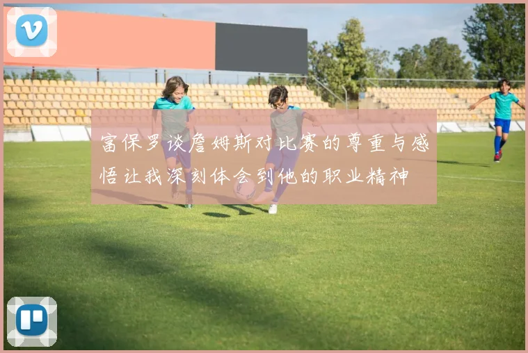 富保罗谈詹姆斯对比赛的尊重与感悟让我深刻体会到他的职业精神