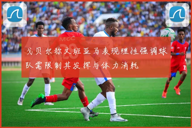 戈贝尔称文班亚马表现理性强调球队需限制其发挥与体力消耗