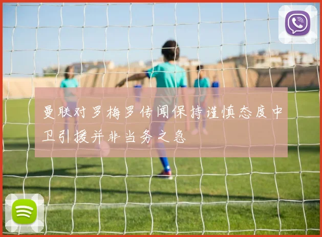 曼联对罗梅罗传闻保持谨慎态度中卫引援并非当务之急