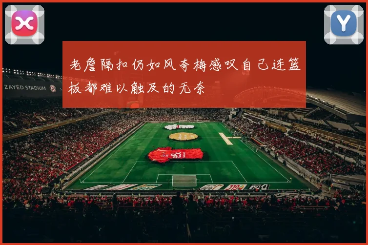 老詹隔扣仍如风夸梅感叹自己连篮板都难以触及的无奈