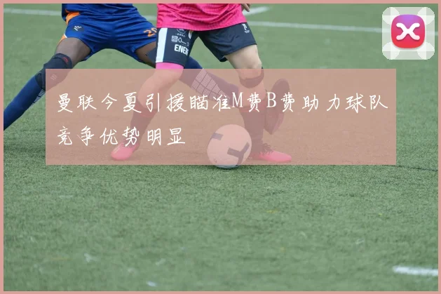 曼联今夏引援瞄准M费B费助力球队竞争优势明显
