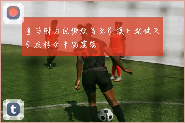 皇马财力优势致马竞引援计划破灭引发转会市场震荡