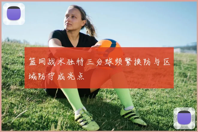篮网战术独特三分球频繁换防与区域防守成亮点