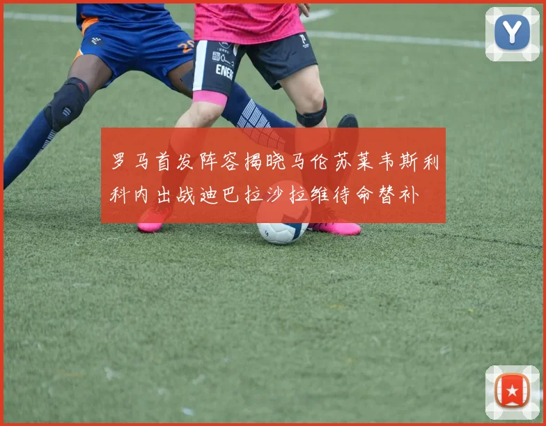 罗马首发阵容揭晓马伦苏莱韦斯利科内出战迪巴拉沙拉维待命替补