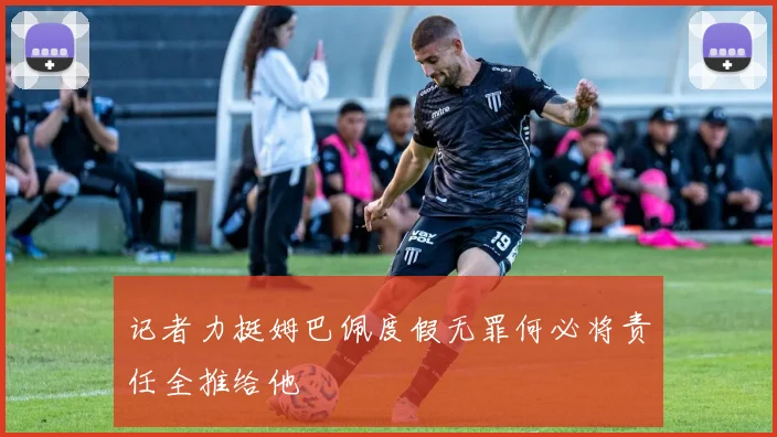 记者力挺姆巴佩度假无罪何必将责任全推给他