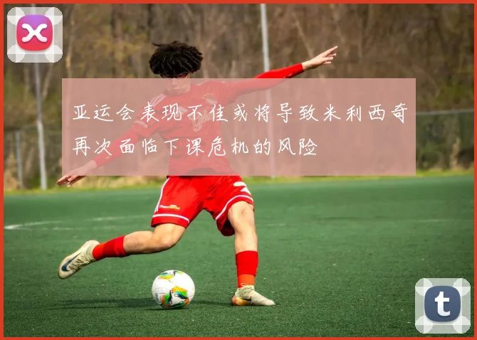 亚运会表现不佳或将导致米利西奇再次面临下课危机的风险