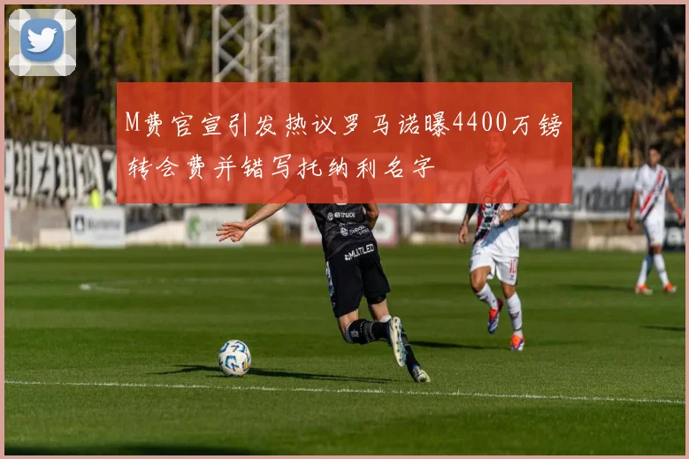 M费官宣引发热议罗马诺曝4400万镑转会费并错写托纳利名字