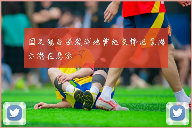 国足能否逆袭海地曾经交锋记录揭示潜在悬念
