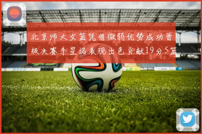 北京师大女篮凭借微弱优势成功晋级决赛李星诺表现出色贡献19分5篮板