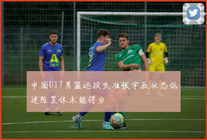 中国U17男篮远投失准张宇辰状态低迷陈昱休未能得分