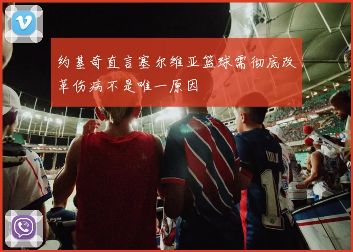 约基奇直言塞尔维亚篮球需彻底改革伤病不是唯一原因