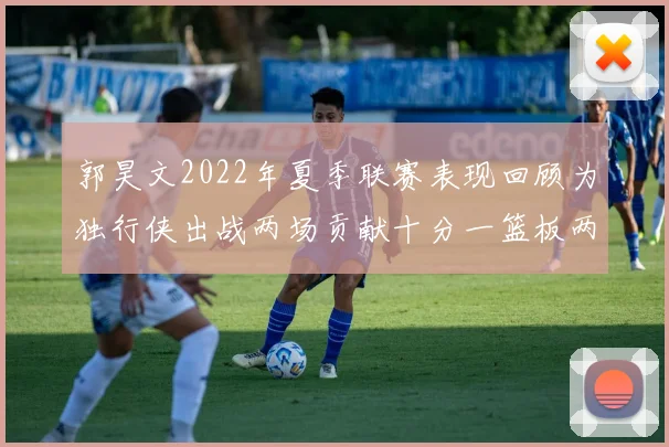 郭昊文2022年夏季联赛表现回顾为独行侠出战两场贡献十分一篮板两助攻