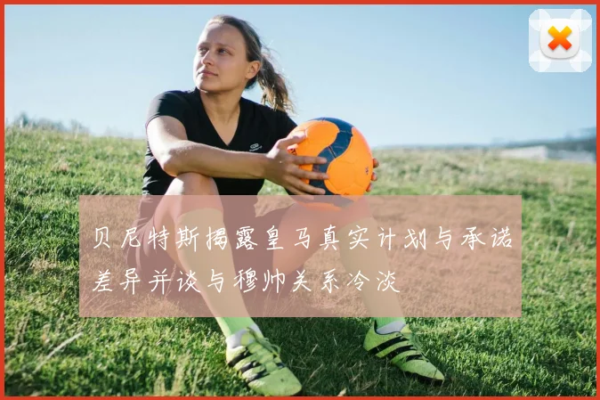 贝尼特斯揭露皇马真实计划与承诺差异并谈与穆帅关系冷淡