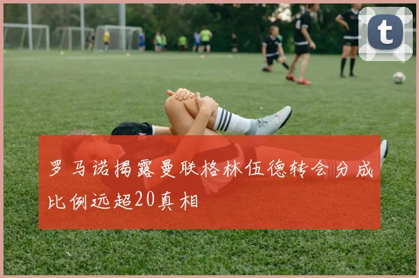 罗马诺揭露曼联格林伍德转会分成比例远超20真相