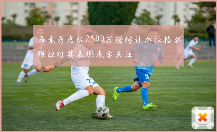 马竞考虑以2500万镑转让加拉格尔维拉对其表现表示关注