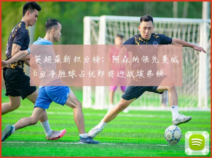 英超最新积分榜：阿森纳领先曼城6分净胜球占优即将迎战埃弗顿